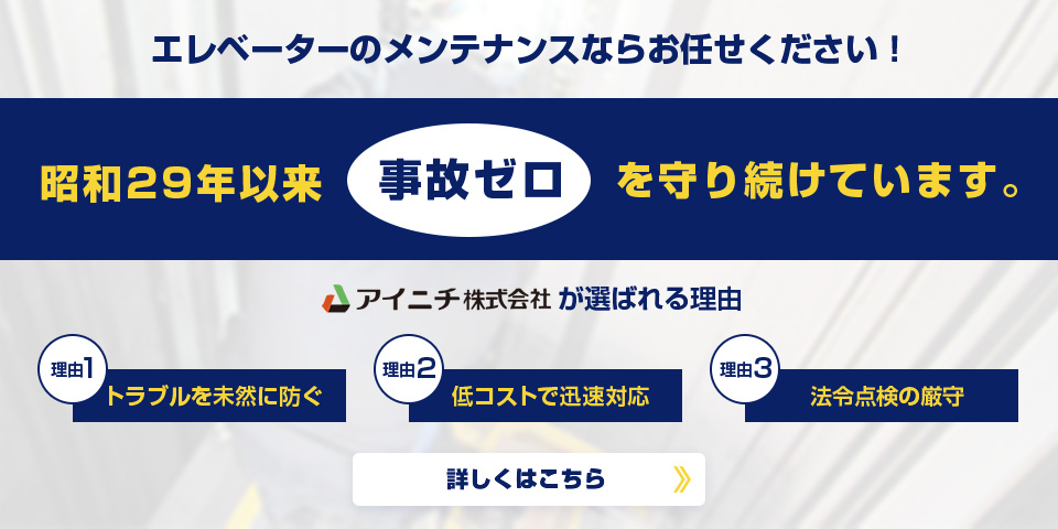 エレベーターのメンテナンスならお任せください！昭和29年依頼事故ゼロを守り続けています。 アイニチ株式会社が選ばれる理由 理由1 トラブルを未然に防ぐ 理由2 低コストで迅速対応 理由3 法令点検の厳守